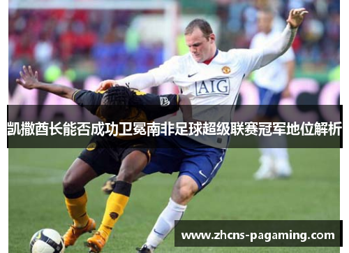 凯撒酋长能否成功卫冕南非足球超级联赛冠军地位解析 凯撒酋长能否成功卫冕南非足球超级联赛冠军地位解析