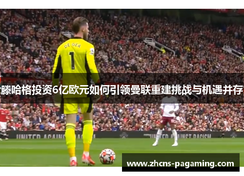 滕哈格投资6亿欧元如何引领曼联重建挑战与机遇并存 滕哈格投资6亿欧元如何引领曼联重建挑战与机遇并存
