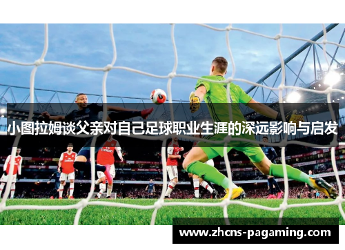小图拉姆谈父亲对自己足球职业生涯的深远影响与启发 小图拉姆谈父亲对自己足球职业生涯的深远影响与启发