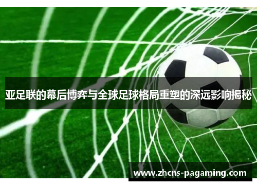 亚足联的幕后博弈与全球足球格局重塑的深远影响揭秘 亚足联的幕后博弈与全球足球格局重塑的深远影响揭秘