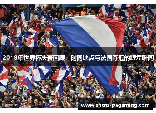 2018年世界杯决赛回顾:时间地点与法国夺冠的辉煌瞬间 2018年世界杯决赛回顾:时间地点与法国夺冠的辉煌瞬间