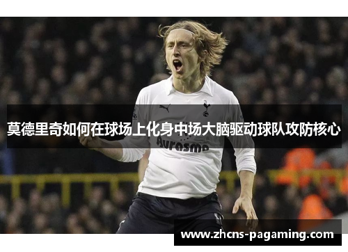 莫德里奇如何在球场上化身中场大脑驱动球队攻防核心 莫德里奇如何在球场上化身中场大脑驱动球队攻防核心