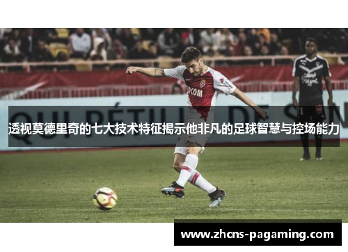 透视莫德里奇的七大技术特征揭示他非凡的足球智慧与控场能力 透视莫德里奇的七大技术特征揭示他非凡的足球智慧与控场能力