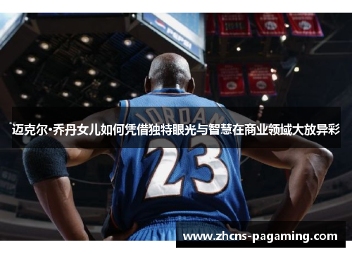 迈克尔·乔丹女儿如何凭借独特眼光与智慧在商业领域大放异彩