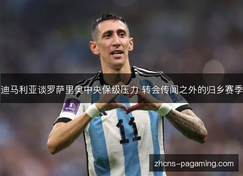 迪马利亚谈罗萨里奥中央保级压力 转会传闻之外的归乡赛季